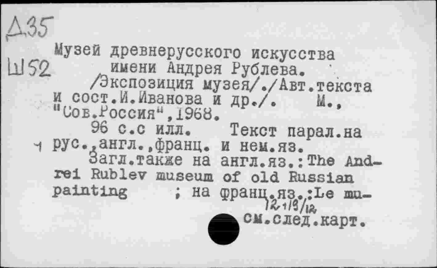 ﻿дзг
Музей древнерусского искусства bJSž. имени Андрея Рублева.
/Экспозиция музея/./Авт.текста и сост.И.Иванова и др./.	М..
“Сов.Россия“,1968.
96 с.с илл. Текст парал.на ч рус..англ.,франц. и нем.яз.
Загл.также на англ.яз.;ТЬе Andrei Rublev museum of old Russian painting ; на фраш^я^,;І»е mu-см .след. карт.